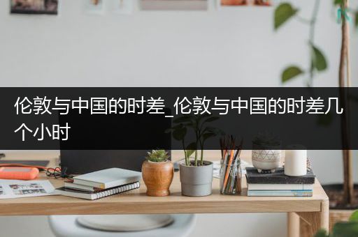 伦敦与中国的时差_伦敦与中国的时差几个小时